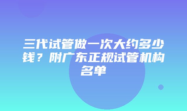 三代试管做一次大约多少钱？附广东正规试管机构名单