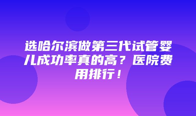 选哈尔滨做第三代试管婴儿成功率真的高？医院费用排行！