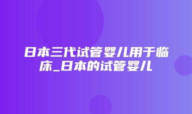 日本三代试管婴儿用于临床_日本的试管婴儿