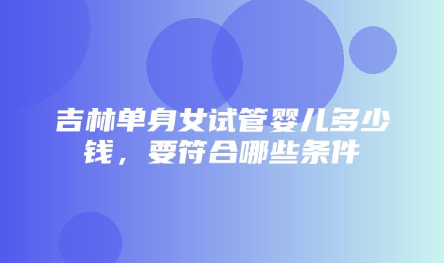 吉林单身女试管婴儿多少钱，要符合哪些条件