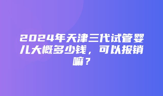 2024年天津三代试管婴儿大概多少钱，可以报销嘛？