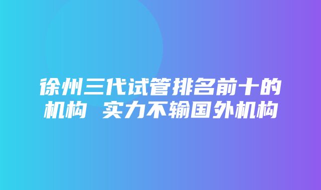 徐州三代试管排名前十的机构 实力不输国外机构