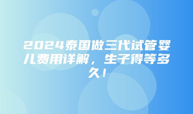 2024泰国做三代试管婴儿费用详解，生子得等多久！