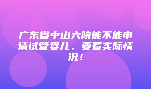 广东省中山六院能不能申请试管婴儿，要看实际情况！