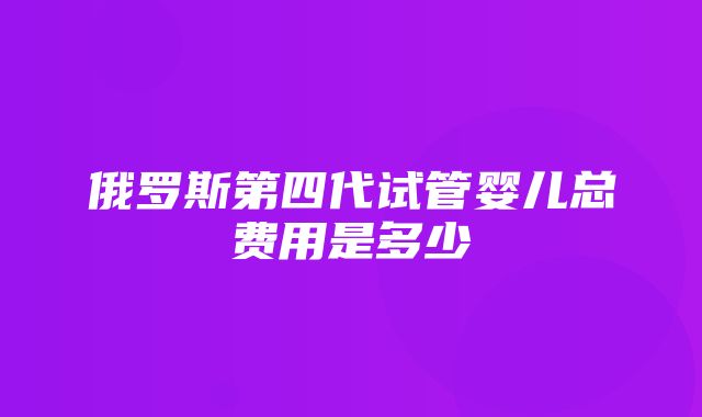 俄罗斯第四代试管婴儿总费用是多少