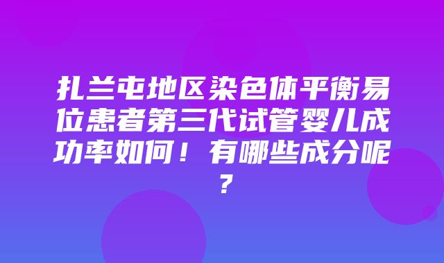 扎兰屯地区染色体平衡易位患者第三代试管婴儿成功率如何！有哪些成分呢？