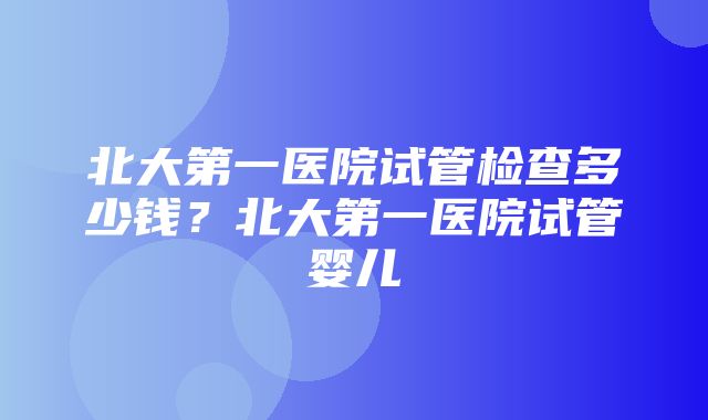 北大第一医院试管检查多少钱？北大第一医院试管婴儿