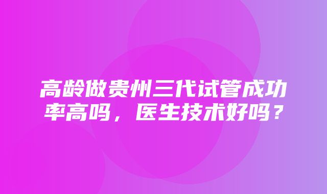 高龄做贵州三代试管成功率高吗，医生技术好吗？