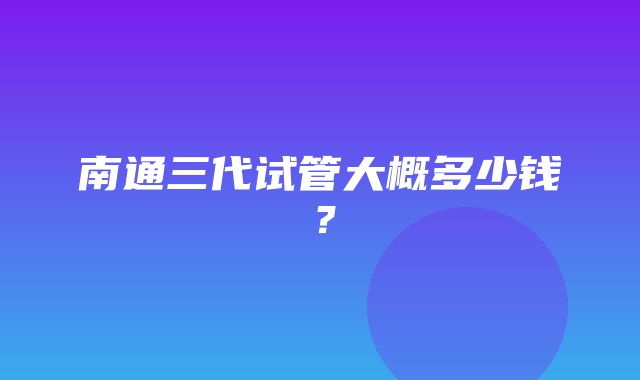 南通三代试管大概多少钱？