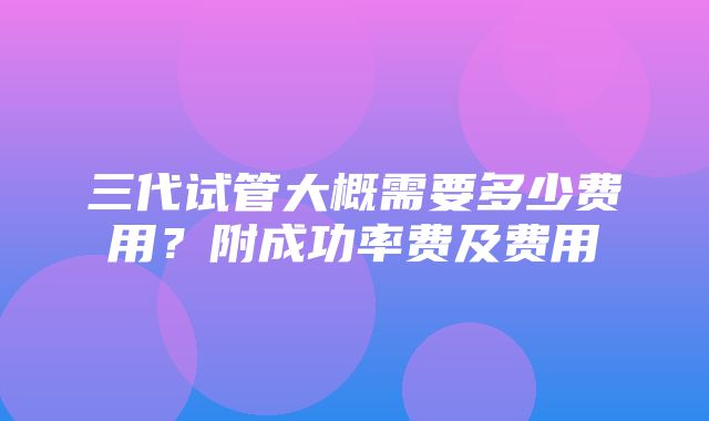 三代试管大概需要多少费用？附成功率费及费用