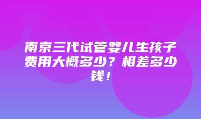 南京三代试管婴儿生孩子费用大概多少？相差多少钱！