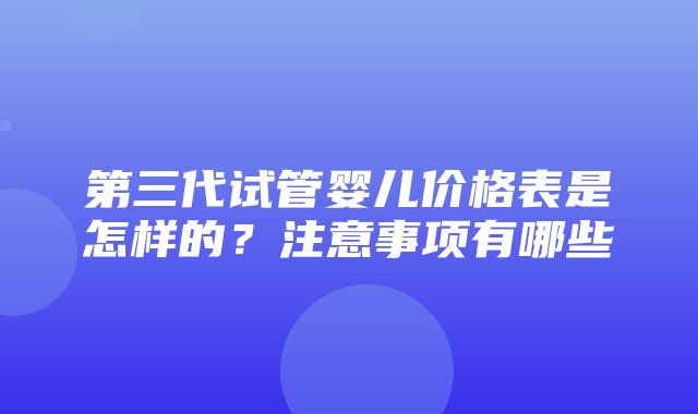 第三代试管婴儿价格表是怎样的？注意事项有哪些