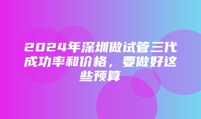 2024年深圳做试管三代成功率和价格，要做好这些预算