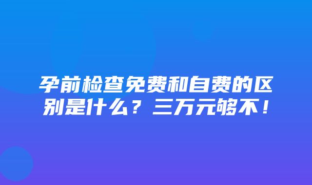 孕前检查免费和自费的区别是什么？三万元够不！