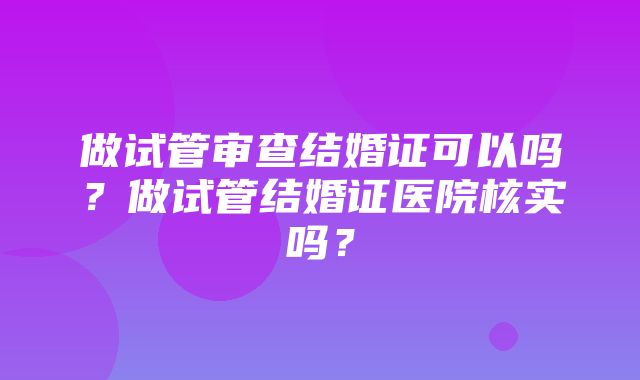 做试管审查结婚证可以吗？做试管结婚证医院核实吗？