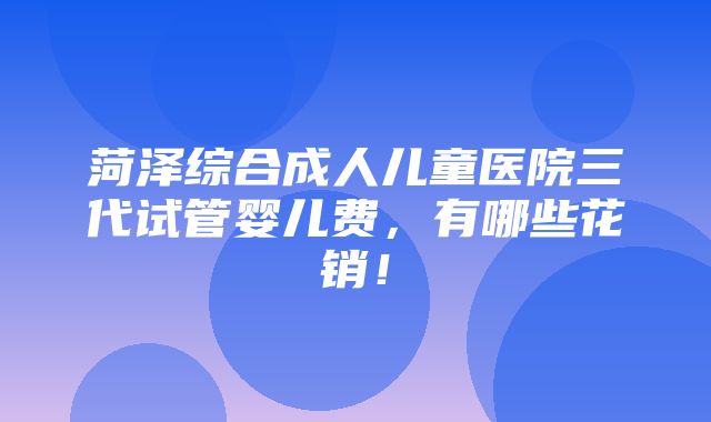 菏泽综合成人儿童医院三代试管婴儿费，有哪些花销！