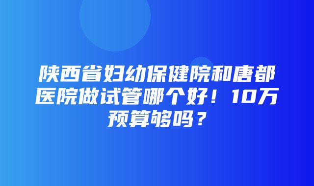 陕西省妇幼保健院和唐都医院做试管哪个好！10万预算够吗？