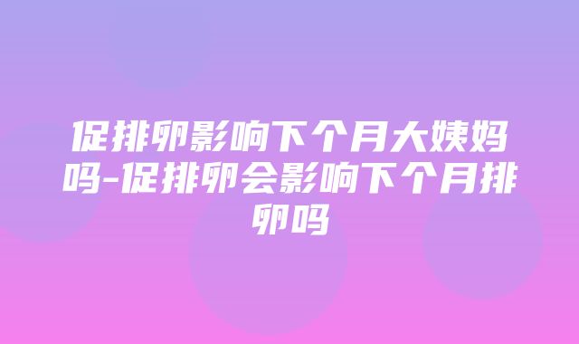 促排卵影响下个月大姨妈吗-促排卵会影响下个月排卵吗