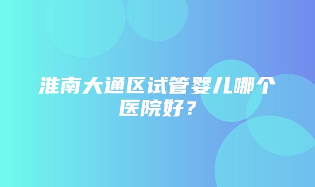 淮南大通区试管婴儿哪个医院好？