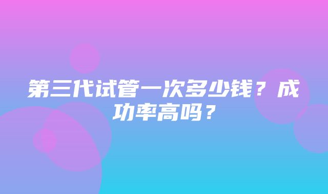 第三代试管一次多少钱？成功率高吗？