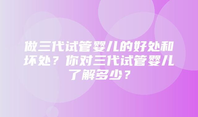 做三代试管婴儿的好处和坏处？你对三代试管婴儿了解多少？