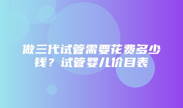 做三代试管需要花费多少钱？试管婴儿价目表