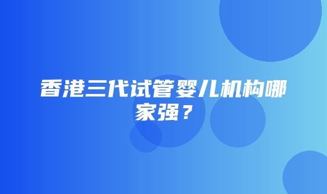 香港三代试管婴儿机构哪家强？