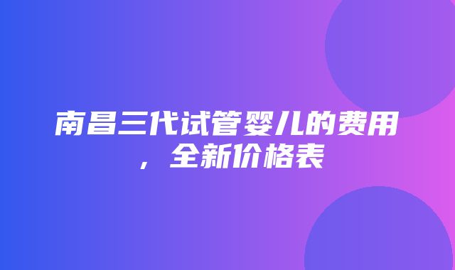 南昌三代试管婴儿的费用，全新价格表