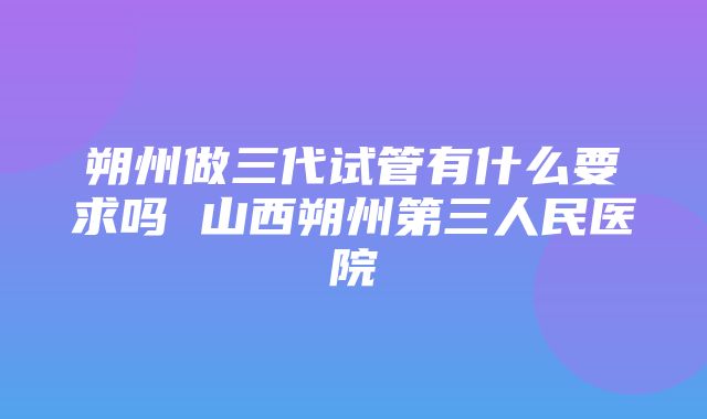 朔州做三代试管有什么要求吗 山西朔州第三人民医院