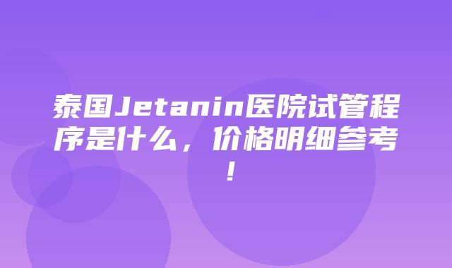 泰国Jetanin医院试管程序是什么，价格明细参考！