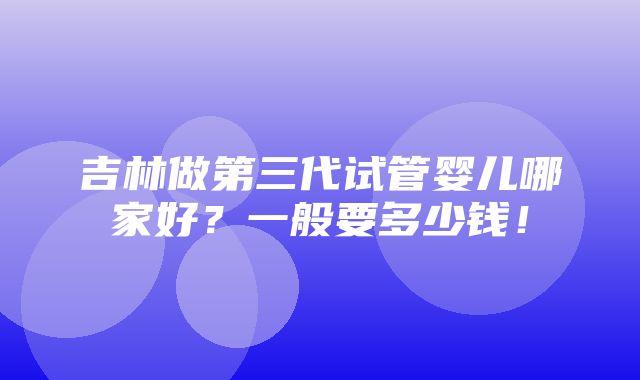 吉林做第三代试管婴儿哪家好？一般要多少钱！