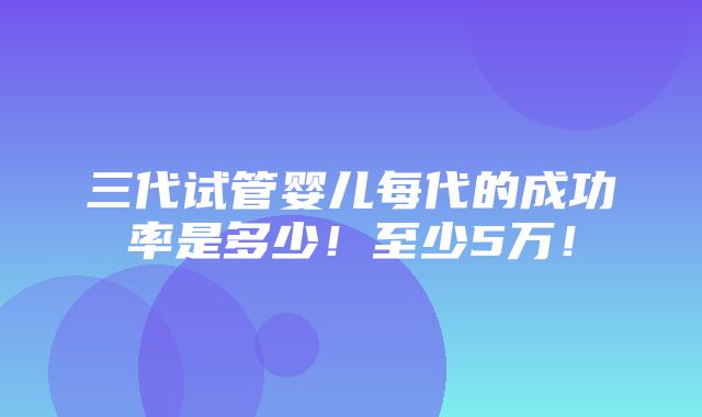 三代试管婴儿每代的成功率是多少！至少5万！