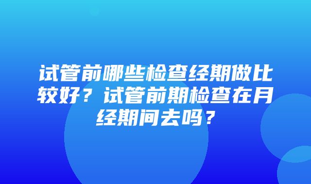 试管前哪些检查经期做比较好？试管前期检查在月经期间去吗？