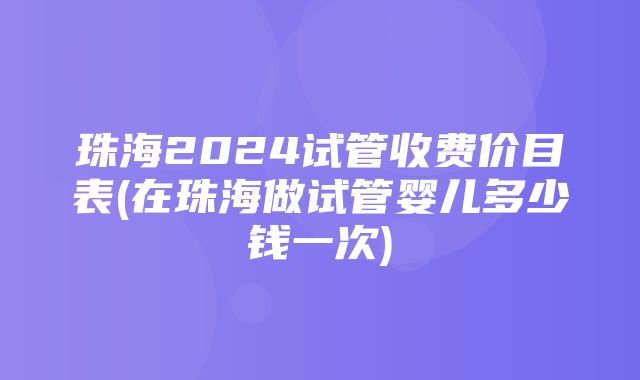 珠海2024试管收费价目表(在珠海做试管婴儿多少钱一次)