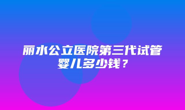 丽水公立医院第三代试管婴儿多少钱？