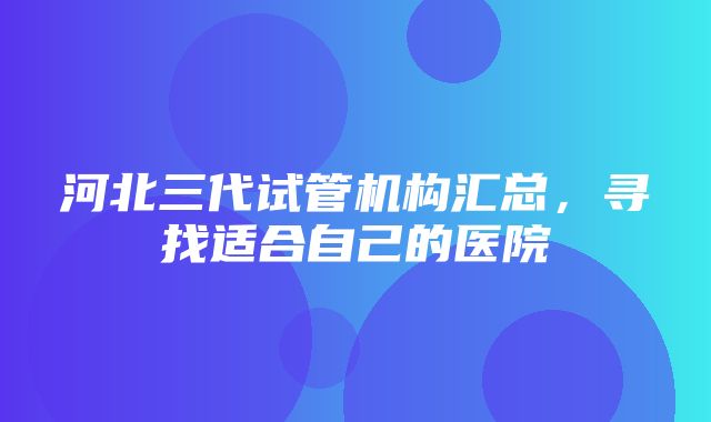 河北三代试管机构汇总，寻找适合自己的医院