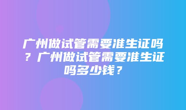 广州做试管需要准生证吗？广州做试管需要准生证吗多少钱？