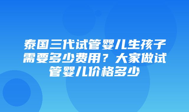 泰国三代试管婴儿生孩子需要多少费用？大家做试管婴儿价格多少