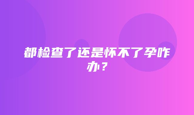 都检查了还是怀不了孕咋办？