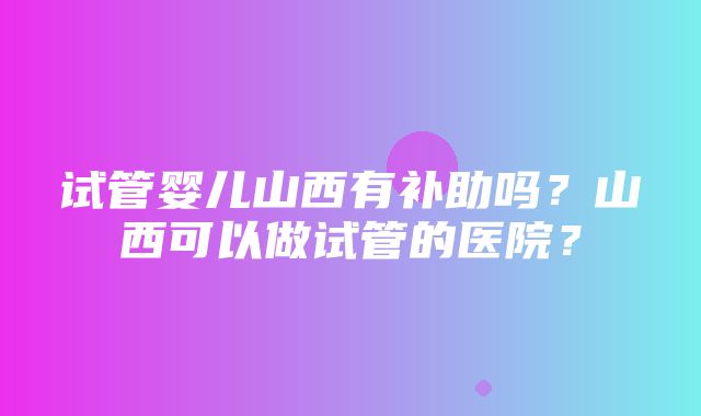 试管婴儿山西有补助吗？山西可以做试管的医院？