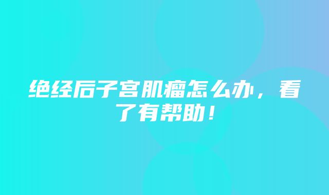 绝经后子宫肌瘤怎么办，看了有帮助！