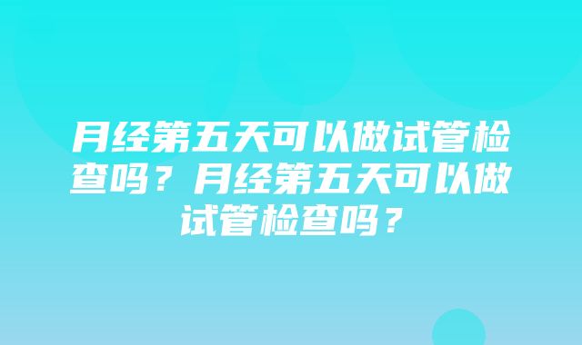 月经第五天可以做试管检查吗？月经第五天可以做试管检查吗？