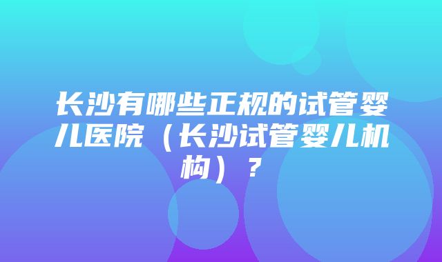 长沙有哪些正规的试管婴儿医院（长沙试管婴儿机构）？