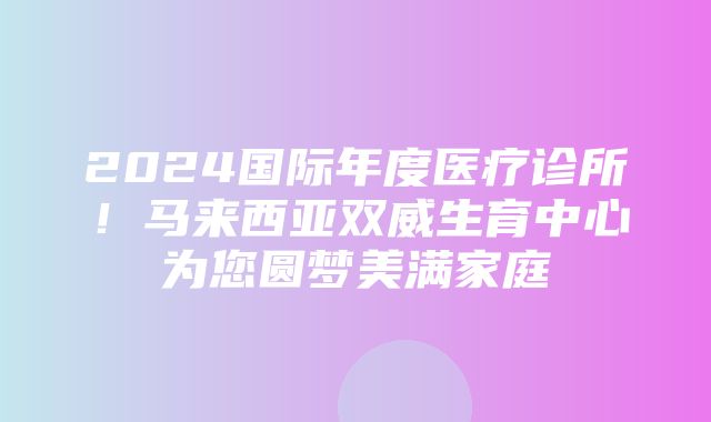 2024国际年度医疗诊所！马来西亚双威生育中心为您圆梦美满家庭