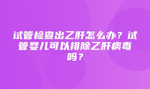 试管检查出乙肝怎么办？试管婴儿可以排除乙肝病毒吗？