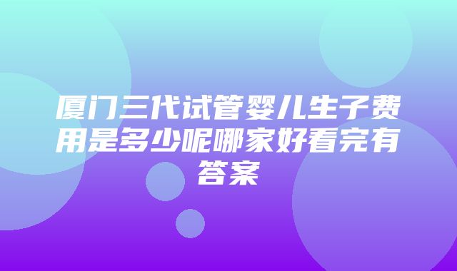 厦门三代试管婴儿生子费用是多少呢哪家好看完有答案