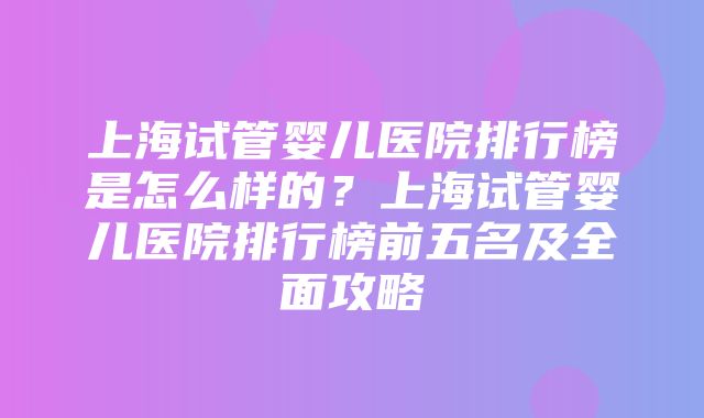 上海试管婴儿医院排行榜是怎么样的？上海试管婴儿医院排行榜前五名及全面攻略