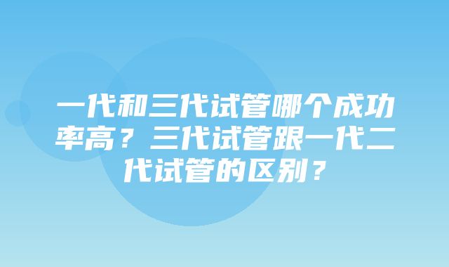 一代和三代试管哪个成功率高？三代试管跟一代二代试管的区别？