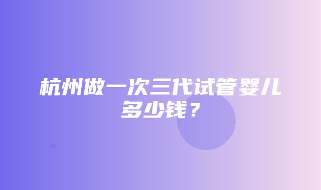 杭州做一次三代试管婴儿多少钱？