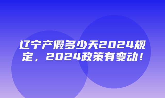 辽宁产假多少天2024规定，2024政策有变动！